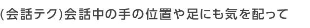 会話中の手の位置や足にも気を配って