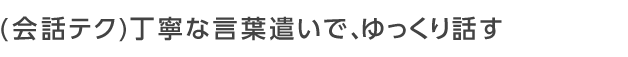 丁寧な言葉遣いで、ゆっくり話す