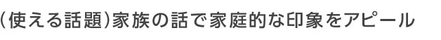 家族の話で家庭的な印象をアピール