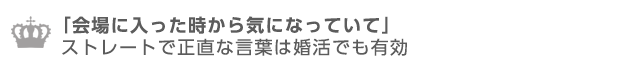 「会場に入った時から気になっていた」ストレートで正直な言葉は婚活でも有効