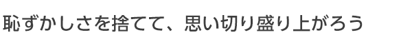 恥ずかしさを捨てて思い切り盛り上がる