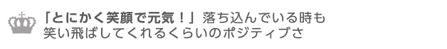 とにかく笑顔で元気！落ち込んでいる時も笑い飛ばしてくれるポジティブさ