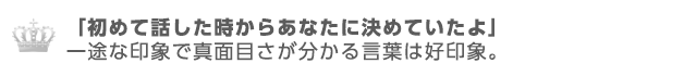 初めて話した時から貴方に決めていたよ。一途な印象で真面目さが分かる言葉は好印象。