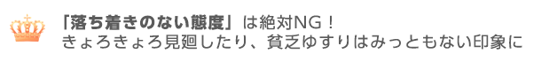 落ち着きのない態度を取らない事きょろきょろ見廻したり、貧乏ゆすりはみっともない印象に